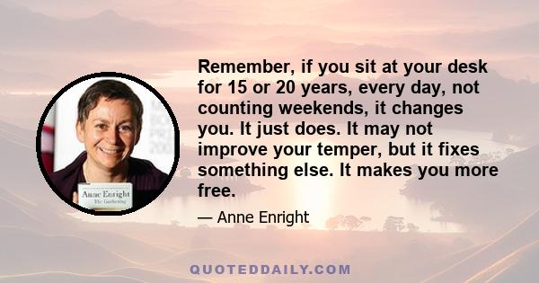 Remember, if you sit at your desk for 15 or 20 years, every day, not counting weekends, it changes you. It just does. It may not improve your temper, but it fixes something else. It makes you more free.