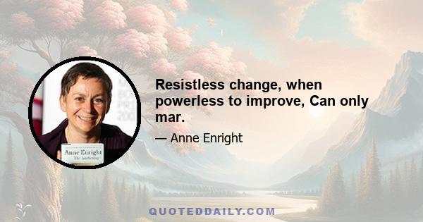 Resistless change, when powerless to improve, Can only mar.