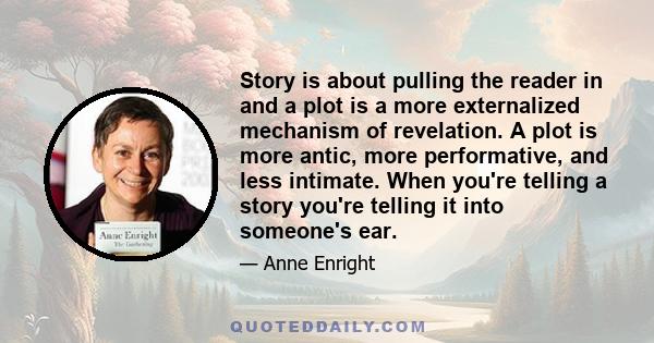 Story is about pulling the reader in and a plot is a more externalized mechanism of revelation. A plot is more antic, more performative, and less intimate. When you're telling a story you're telling it into someone's