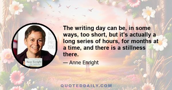 The writing day can be, in some ways, too short, but it's actually a long series of hours, for months at a time, and there is a stillness there.