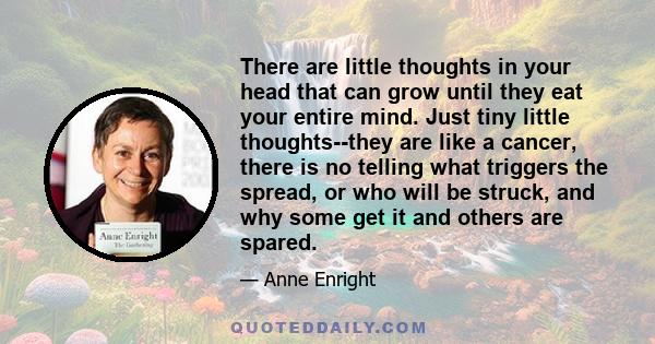 There are little thoughts in your head that can grow until they eat your entire mind. Just tiny little thoughts--they are like a cancer, there is no telling what triggers the spread, or who will be struck, and why some