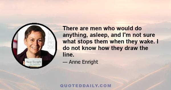 There are men who would do anything, asleep, and I'm not sure what stops them when they wake. I do not know how they draw the line.