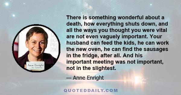 There is something wonderful about a death, how everything shuts down, and all the ways you thought you were vital are not even vaguely important. Your husband can feed the kids, he can work the new oven, he can find