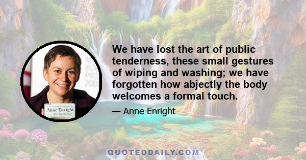 We have lost the art of public tenderness, these small gestures of wiping and washing; we have forgotten how abjectly the body welcomes a formal touch.