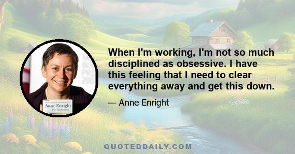 When I'm working, I'm not so much disciplined as obsessive. I have this feeling that I need to clear everything away and get this down.