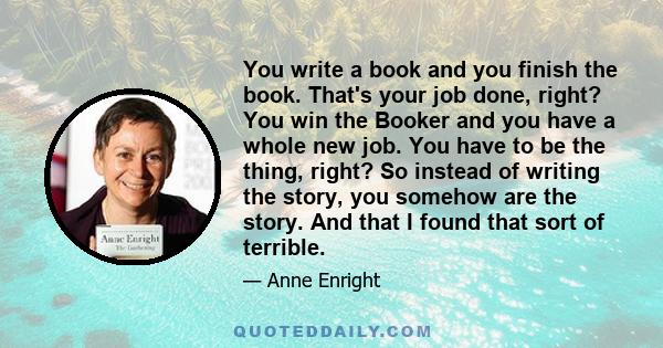 You write a book and you finish the book. That's your job done, right? You win the Booker and you have a whole new job. You have to be the thing, right? So instead of writing the story, you somehow are the story. And