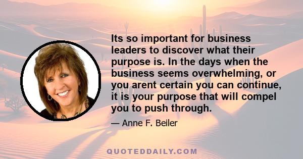 Its so important for business leaders to discover what their purpose is. In the days when the business seems overwhelming, or you arent certain you can continue, it is your purpose that will compel you to push through.