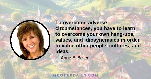 To overcome adverse circumstances, you have to learn to overcome your own hang-ups, values, and idiosyncrasies in order to value other people, cultures, and ideas.