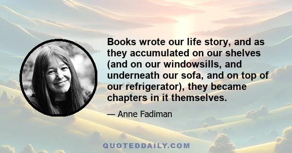 Books wrote our life story, and as they accumulated on our shelves (and on our windowsills, and underneath our sofa, and on top of our refrigerator), they became chapters in it themselves.