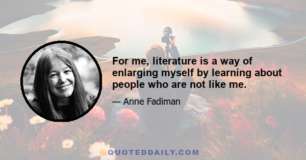 For me, literature is a way of enlarging myself by learning about people who are not like me.