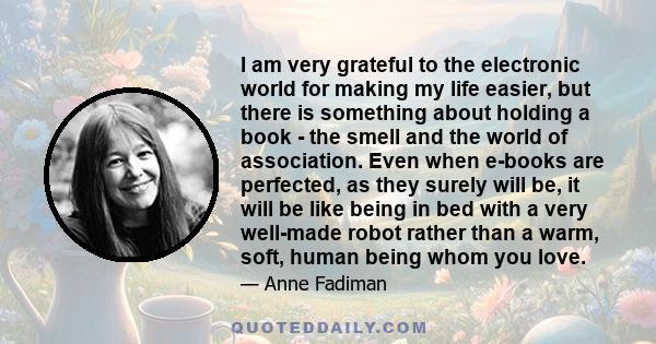 I am very grateful to the electronic world for making my life easier, but there is something about holding a book - the smell and the world of association. Even when e-books are perfected, as they surely will be, it