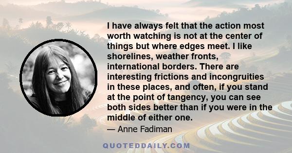 I have always felt that the action most worth watching is not at the center of things but where edges meet. I like shorelines, weather fronts, international borders. There are interesting frictions and incongruities in