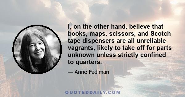 I, on the other hand, believe that books, maps, scissors, and Scotch tape dispensers are all unreliable vagrants, likely to take off for parts unknown unless strictly confined to quarters.