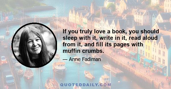 If you truly love a book, you should sleep with it, write in it, read aloud from it, and fill its pages with muffin crumbs.