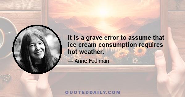 It is a grave error to assume that ice cream consumption requires hot weather.