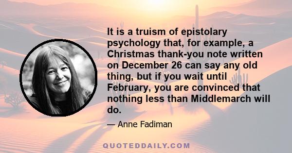 It is a truism of epistolary psychology that, for example, a Christmas thank-you note written on December 26 can say any old thing, but if you wait until February, you are convinced that nothing less than Middlemarch