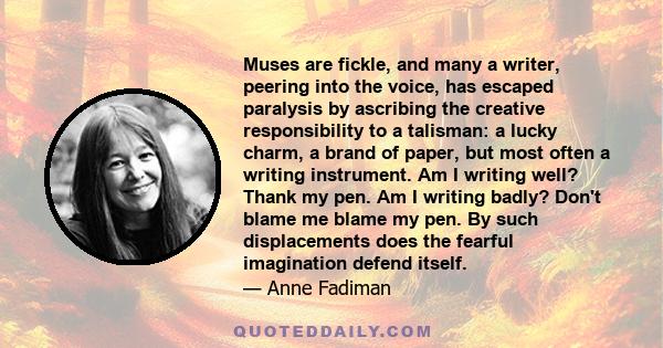 Muses are fickle, and many a writer, peering into the voice, has escaped paralysis by ascribing the creative responsibility to a talisman: a lucky charm, a brand of paper, but most often a writing instrument. Am I