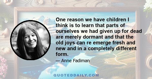 One reason we have children I think is to learn that parts of ourselves we had given up for dead are merely dormant and that the old joys can re emerge fresh and new and in a completely different form.