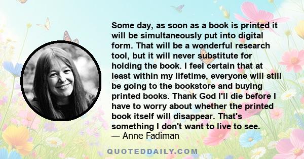 Some day, as soon as a book is printed it will be simultaneously put into digital form. That will be a wonderful research tool, but it will never substitute for holding the book. I feel certain that at least within my