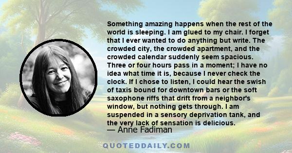 Something amazing happens when the rest of the world is sleeping. I am glued to my chair. I forget that I ever wanted to do anything but write. The crowded city, the crowded apartment, and the crowded calendar suddenly