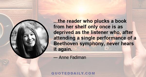 ...the reader who plucks a book from her shelf only once is as deprived as the listener who, after attending a single performance of a Beethoven symphony, never hears it again.