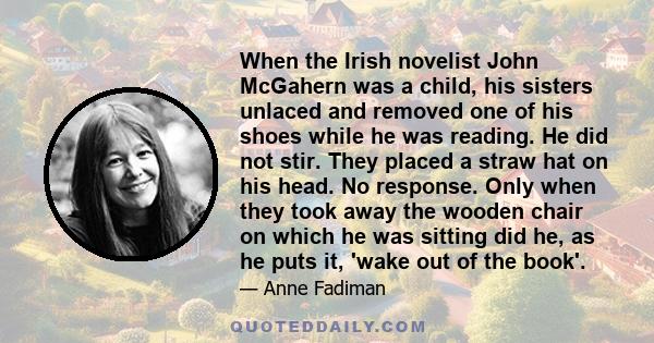 When the Irish novelist John McGahern was a child, his sisters unlaced and removed one of his shoes while he was reading. He did not stir. They placed a straw hat on his head. No response. Only when they took away the