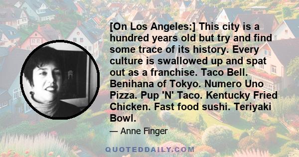 [On Los Angeles:] This city is a hundred years old but try and find some trace of its history. Every culture is swallowed up and spat out as a franchise. Taco Bell. Benihana of Tokyo. Numero Uno Pizza. Pup 'N' Taco.