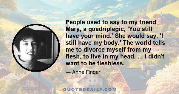 People used to say to my friend Mary, a quadriplegic, 'You still have your mind.' She would say, 'I still have my body.' The world tells me to divorce myself from my flesh, to live in my head. ... I didn't want to be