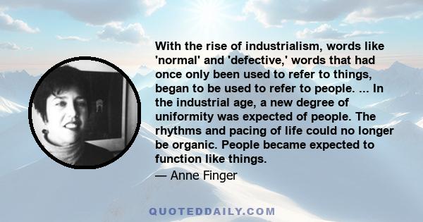 With the rise of industrialism, words like 'normal' and 'defective,' words that had once only been used to refer to things, began to be used to refer to people. ... In the industrial age, a new degree of uniformity was