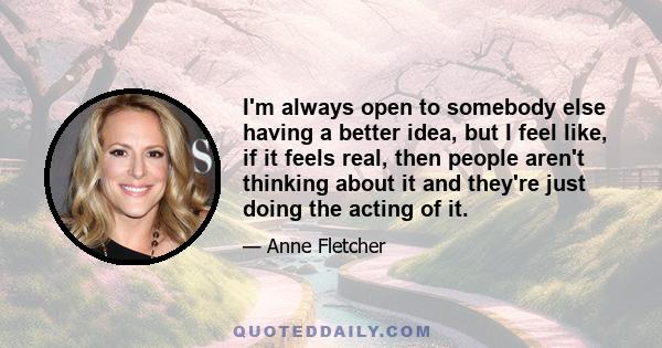 I'm always open to somebody else having a better idea, but I feel like, if it feels real, then people aren't thinking about it and they're just doing the acting of it.