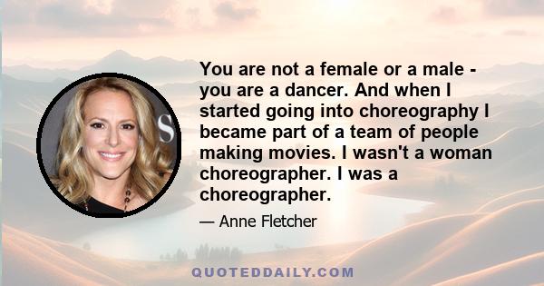 You are not a female or a male - you are a dancer. And when I started going into choreography I became part of a team of people making movies. I wasn't a woman choreographer. I was a choreographer.