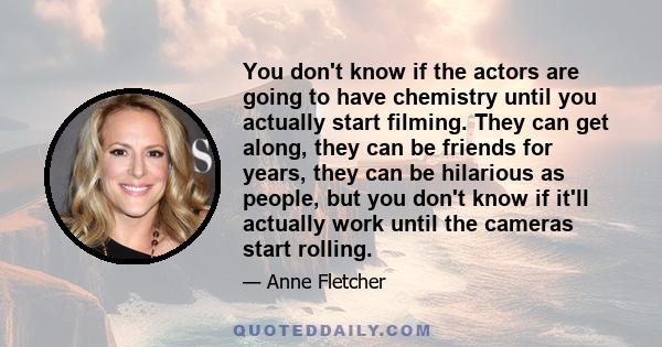 You don't know if the actors are going to have chemistry until you actually start filming. They can get along, they can be friends for years, they can be hilarious as people, but you don't know if it'll actually work