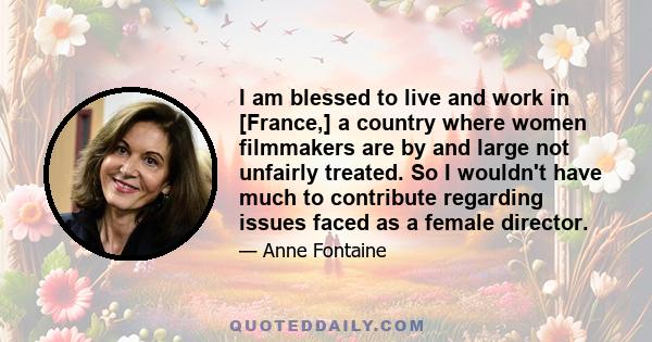 I am blessed to live and work in [France,] a country where women filmmakers are by and large not unfairly treated. So I wouldn't have much to contribute regarding issues faced as a female director.