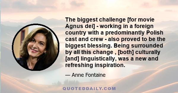 The biggest challenge [for movie Agnus dei] - working in a foreign country with a predominantly Polish cast and crew - also proved to be the biggest blessing. Being surrounded by all this change , [both] culturally