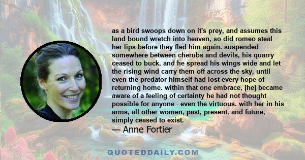 as a bird swoops down on it's prey, and assumes this land bound wretch into heaven, so did romeo steal her lips before they fled him again. suspended somewhere between cherubs and devils, his quarry ceased to buck, and