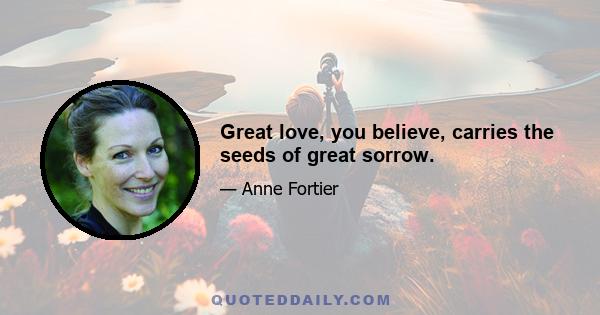 Great love, you believe, carries the seeds of great sorrow.