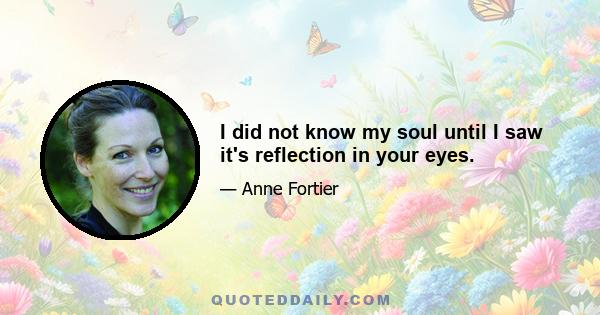 I did not know my soul until I saw it's reflection in your eyes.