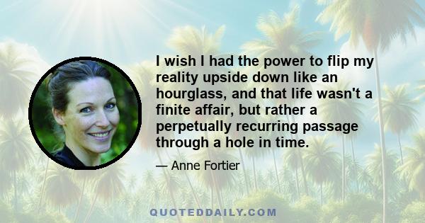 I wish I had the power to flip my reality upside down like an hourglass, and that life wasn't a finite affair, but rather a perpetually recurring passage through a hole in time.