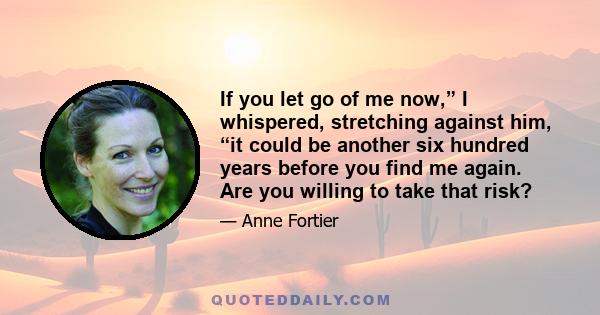 If you let go of me now,” I whispered, stretching against him, “it could be another six hundred years before you find me again. Are you willing to take that risk?