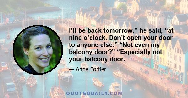 I’ll be back tomorrow,” he said, “at nine o’clock. Don’t open your door to anyone else.” “Not even my balcony door?” “Especially not your balcony door.