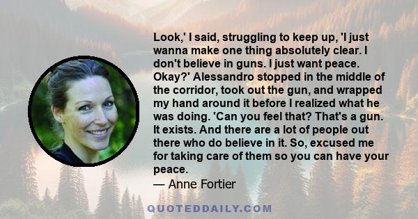 Look,' I said, struggling to keep up, 'I just wanna make one thing absolutely clear. I don't believe in guns. I just want peace. Okay?' Alessandro stopped in the middle of the corridor, took out the gun, and wrapped my