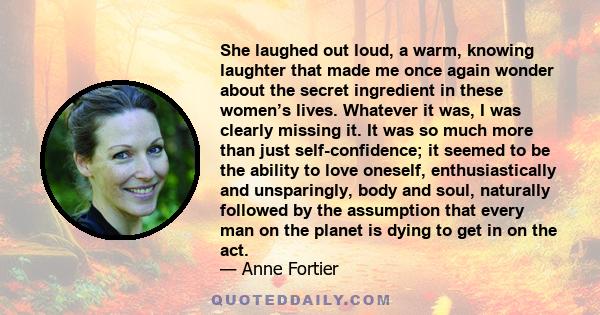 She laughed out loud, a warm, knowing laughter that made me once again wonder about the secret ingredient in these women’s lives. Whatever it was, I was clearly missing it. It was so much more than just self-confidence; 