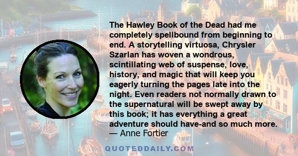 The Hawley Book of the Dead had me completely spellbound from beginning to end. A storytelling virtuosa, Chrysler Szarlan has woven a wondrous, scintillating web of suspense, love, history, and magic that will keep you