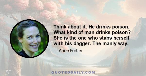 Think about it. He drinks poison. What kind of man drinks poison? She is the one who stabs herself with his dagger. The manly way.