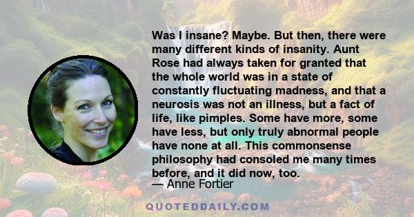 Was I insane? Maybe. But then, there were many different kinds of insanity. Aunt Rose had always taken for granted that the whole world was in a state of constantly fluctuating madness, and that a neurosis was not an