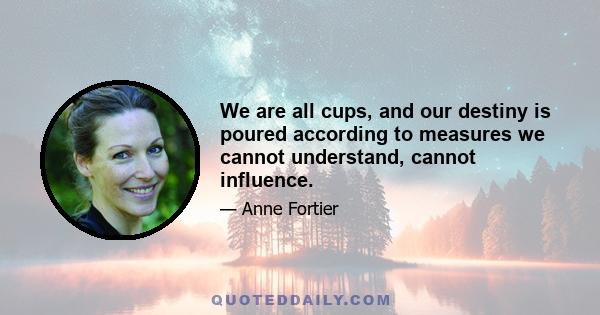 We are all cups, and our destiny is poured according to measures we cannot understand, cannot influence.