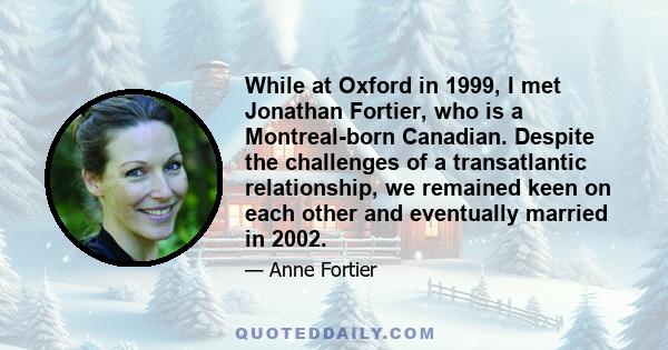 While at Oxford in 1999, I met Jonathan Fortier, who is a Montreal-born Canadian. Despite the challenges of a transatlantic relationship, we remained keen on each other and eventually married in 2002.