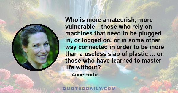 Who is more amateurish, more vulnerable---those who rely on machines that need to be plugged in, or logged on, or in some other way connected in order to be more than a useless slab of plastic ... or those who have