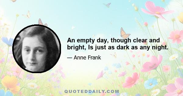 An empty day, though clear and bright, Is just as dark as any night.