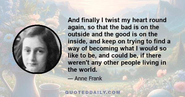 And finally I twist my heart round again, so that the bad is on the outside and the good is on the inside, and keep on trying to find a way of becoming what I would so like to be, and could be, if there weren't any
